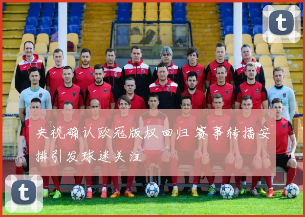 央视确认欧冠版权回归 赛事转播安排引发球迷关注
