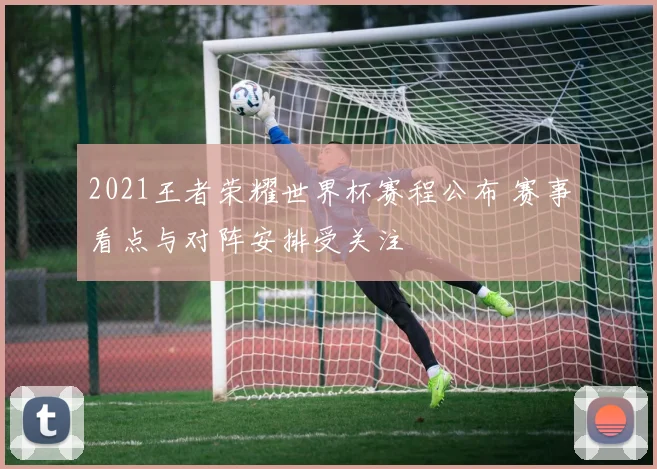 2021王者荣耀世界杯赛程公布 赛事看点与对阵安排受关注