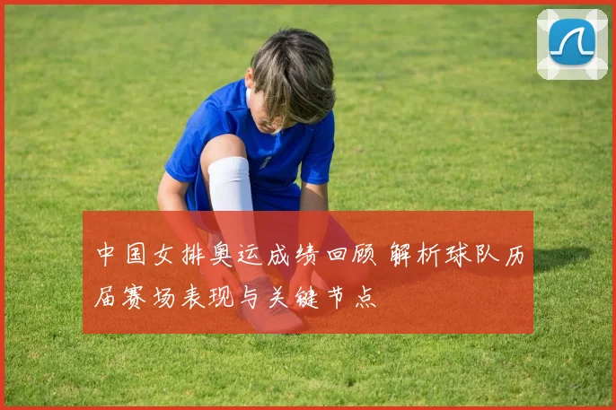 中国女排奥运成绩回顾 解析球队历届赛场表现与关键节点