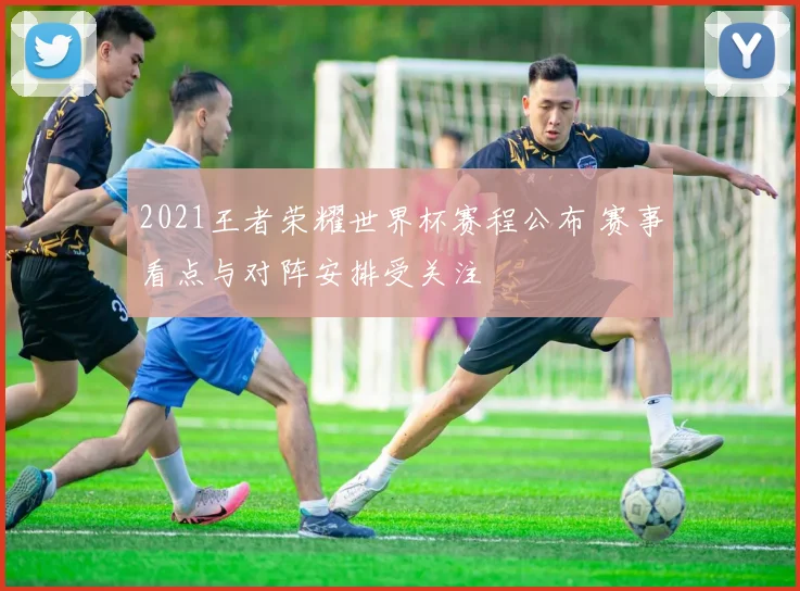 2021王者荣耀世界杯赛程公布 赛事看点与对阵安排受关注