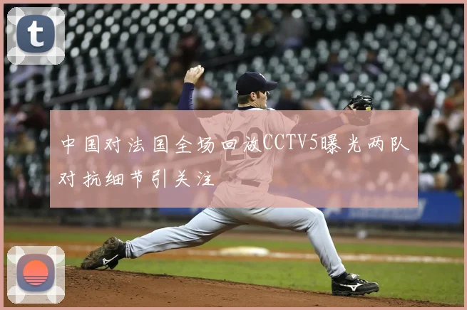 中国对法国全场回放CCTV5曝光两队对抗细节引关注