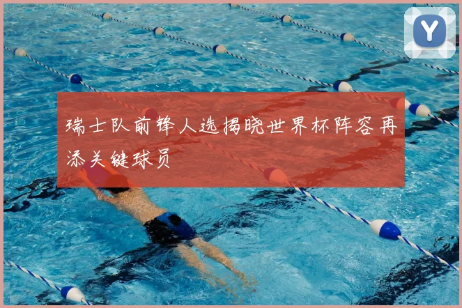 瑞士队前锋人选揭晓世界杯阵容再添关键球员