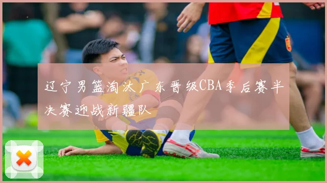 辽宁男篮淘汰广东晋级CBA季后赛半决赛迎战新疆队