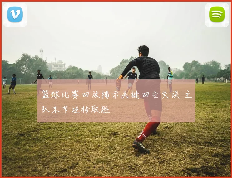 篮球比赛回放揭示关键回合失误 主队末节逆转取胜