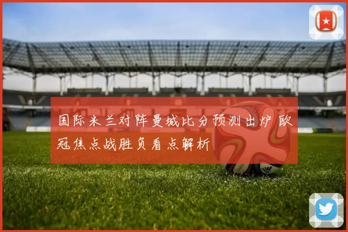 国际米兰对阵曼城比分预测出炉 欧冠焦点战胜负看点解析