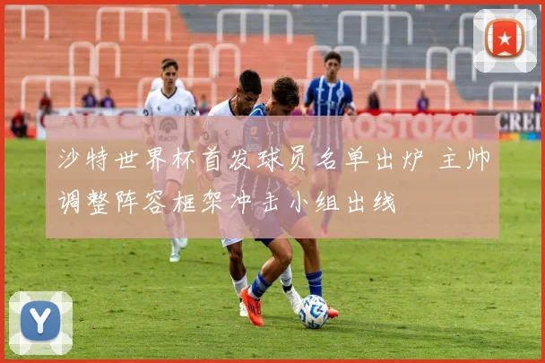 沙特世界杯首发球员名单出炉 主帅调整阵容框架冲击小组出线