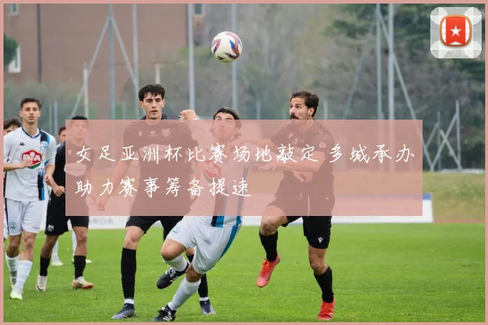 女足亚洲杯比赛场地敲定 多城承办助力赛事筹备提速