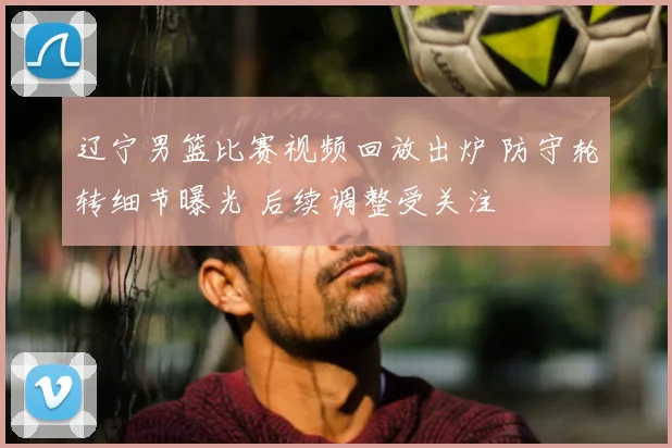 辽宁男篮比赛视频回放出炉 防守轮转细节曝光 后续调整受关注