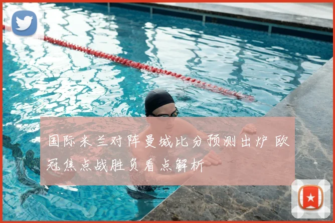 国际米兰对阵曼城比分预测出炉 欧冠焦点战胜负看点解析
