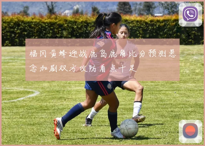 福冈黄蜂迎战鹿岛鹿角比分预测悬念加剧双方攻防看点十足