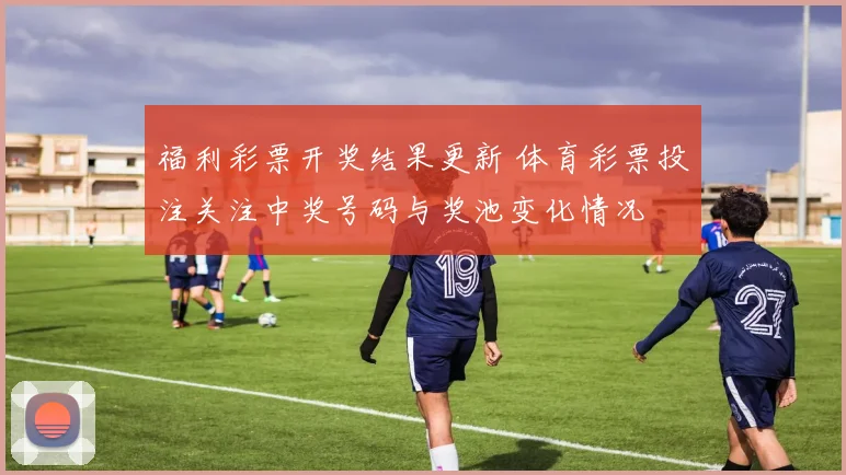 福利彩票开奖结果更新 体育彩票投注关注中奖号码与奖池变化情况
