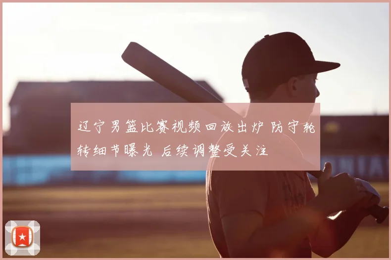 辽宁男篮比赛视频回放出炉 防守轮转细节曝光 后续调整受关注