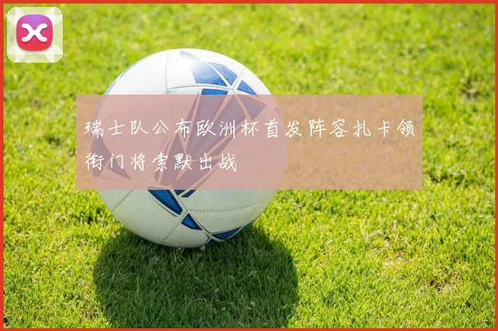 瑞士队公布欧洲杯首发阵容扎卡领衔门将索默出战