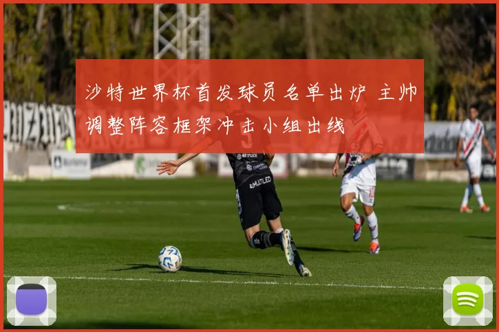 沙特世界杯首发球员名单出炉 主帅调整阵容框架冲击小组出线