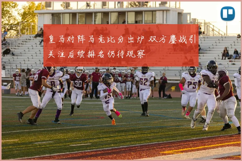 皇马对阵马竞比分出炉 双方鏖战引关注后续排名仍待观察