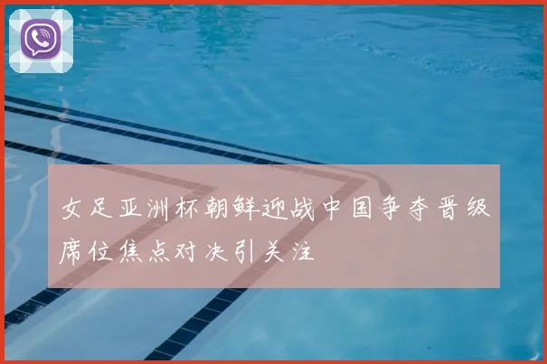 女足亚洲杯朝鲜迎战中国争夺晋级席位焦点对决引关注