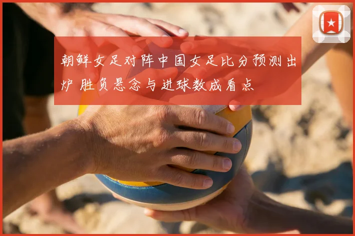朝鲜女足对阵中国女足比分预测出炉 胜负悬念与进球数成看点