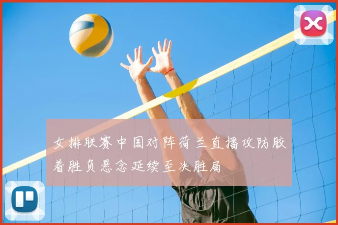 女排联赛中国对阵荷兰直播攻防胶着胜负悬念延续至决胜局