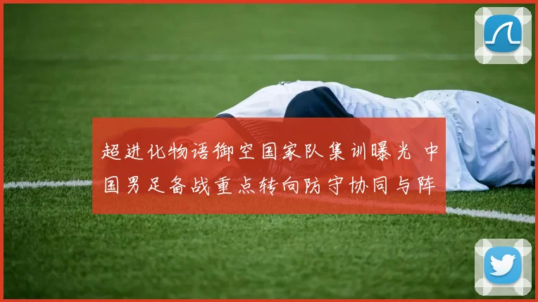 超进化物语御空国家队集训曝光 中国男足备战重点转向防守协同与阵型磨合