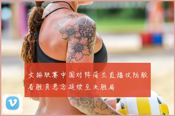 女排联赛中国对阵荷兰直播攻防胶着胜负悬念延续至决胜局