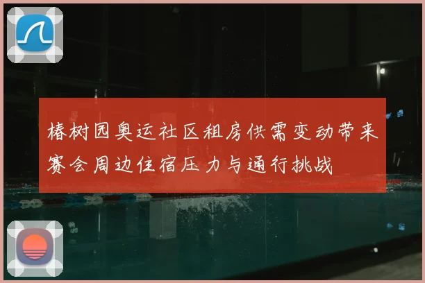 椿树园奥运社区租房供需变动带来赛会周边住宿压力与通行挑战