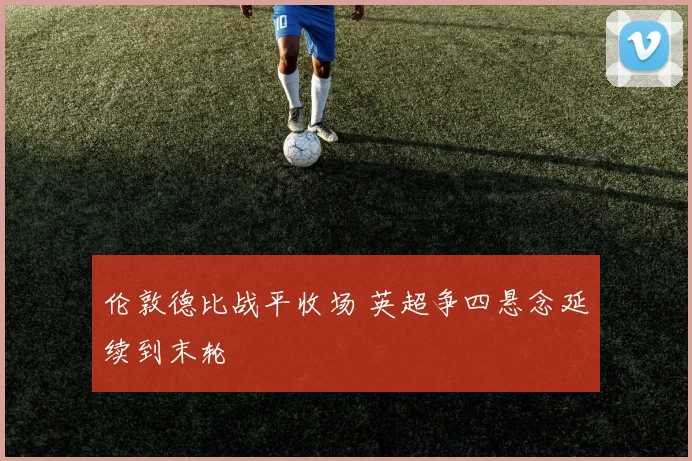 伦敦德比战平收场 英超争四悬念延续到末轮
