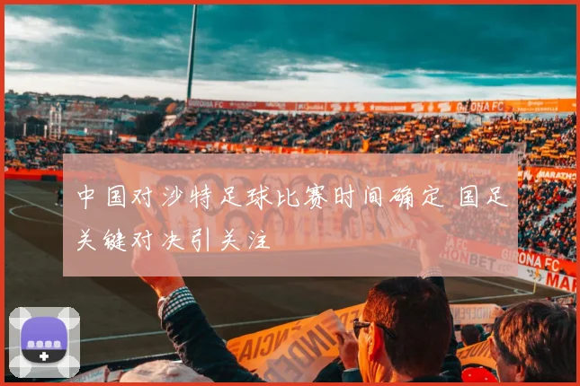 中国对沙特足球比赛时间确定 国足关键对决引关注