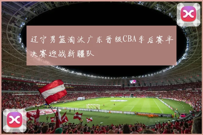 辽宁男篮淘汰广东晋级CBA季后赛半决赛迎战新疆队