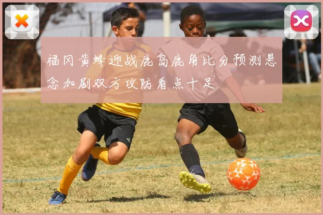 福冈黄蜂迎战鹿岛鹿角比分预测悬念加剧双方攻防看点十足