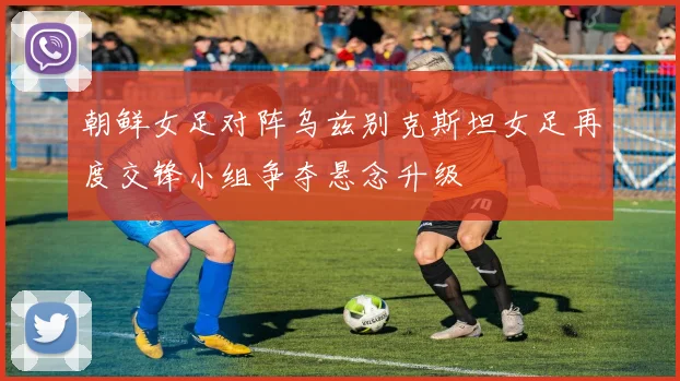 朝鲜女足对阵乌兹别克斯坦女足再度交锋小组争夺悬念升级