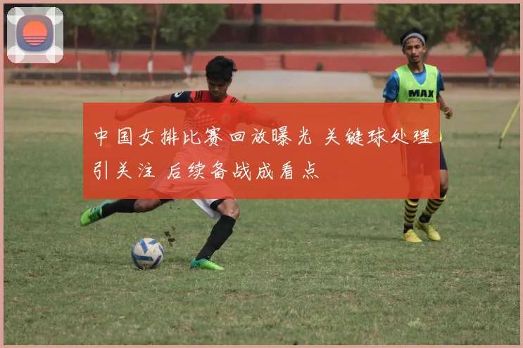 中国女排比赛回放曝光 关键球处理引关注 后续备战成看点