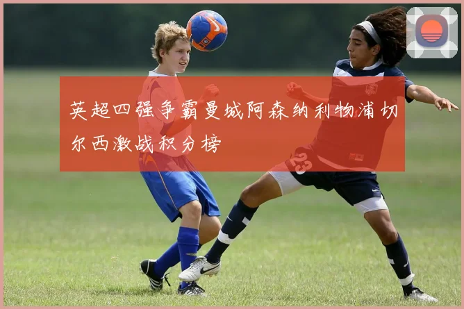 英超四强争霸曼城阿森纳利物浦切尔西激战积分榜