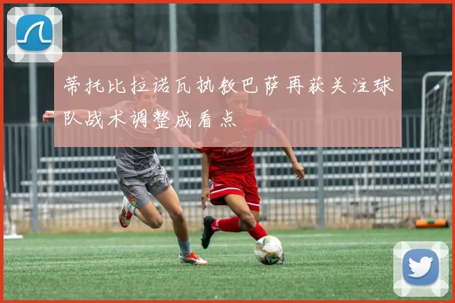 蒂托比拉诺瓦执教巴萨再获关注球队战术调整成看点